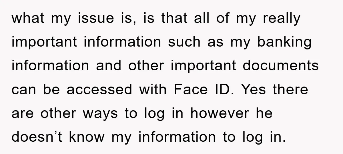 what my issue is, is that all of my really important information such as my banking information and other important documents can be accessed with Face ID. Yes there are...