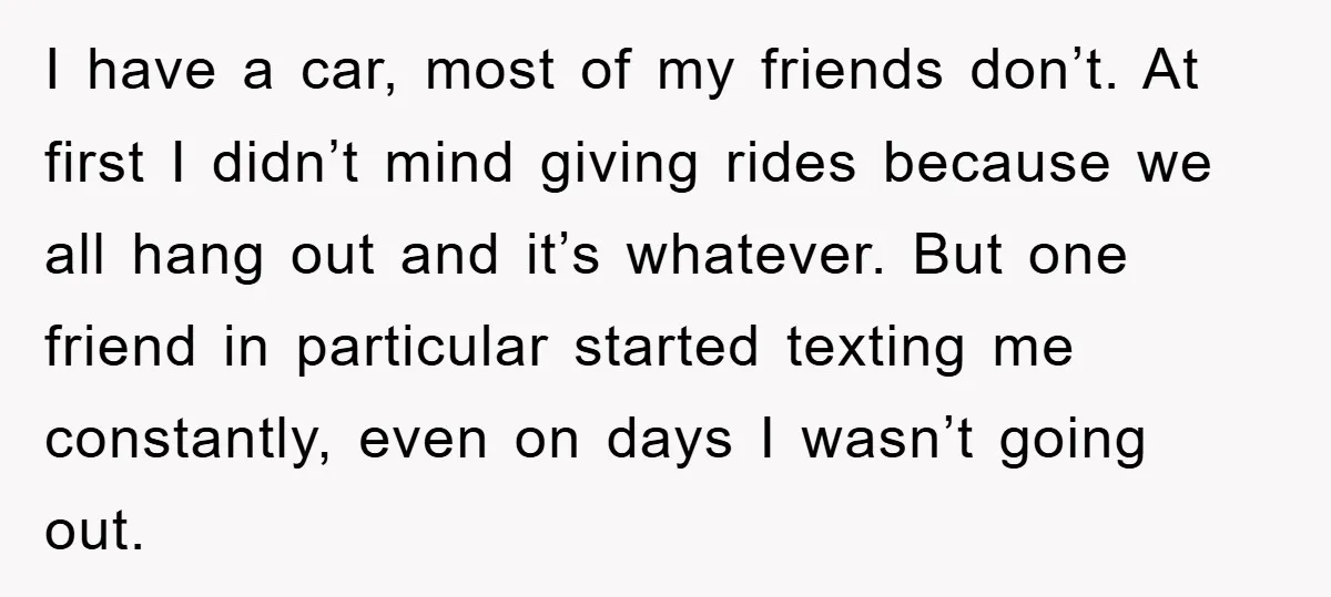 I have a car, most of my friends don’t. At first I didn’t mind giving rides because we all hang out and it’s whatever. But one friend in particular started...