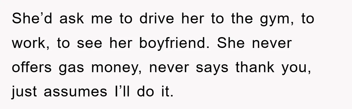 She’d ask me to drive her to the gym, to work, to see her boyfriend. She never offers gas money, never says thank you, just assumes I’ll do it.