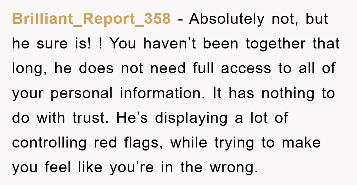 Brilliant_Report_358 − Absolutely not, but he sure is! ! You haven’t been together that long, he does not need full access to all of your personal information. It has nothing...