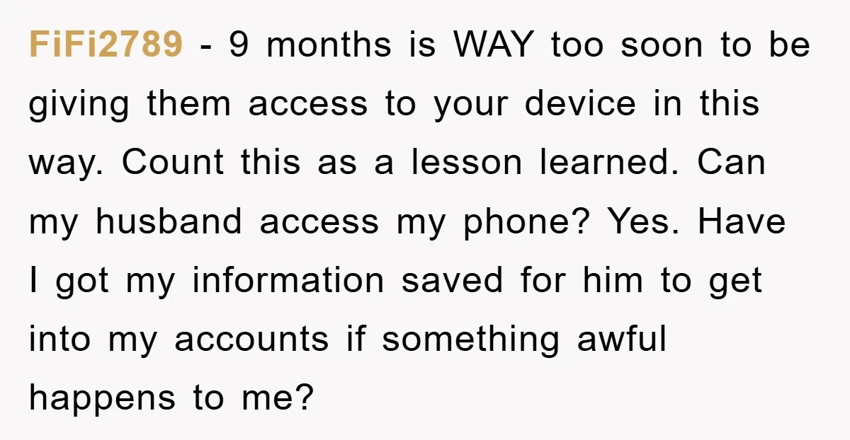 FiFi2789 − 9 months is WAY too soon to be giving them access to your device in this way. Count this as a lesson learned. Can my husband access my...