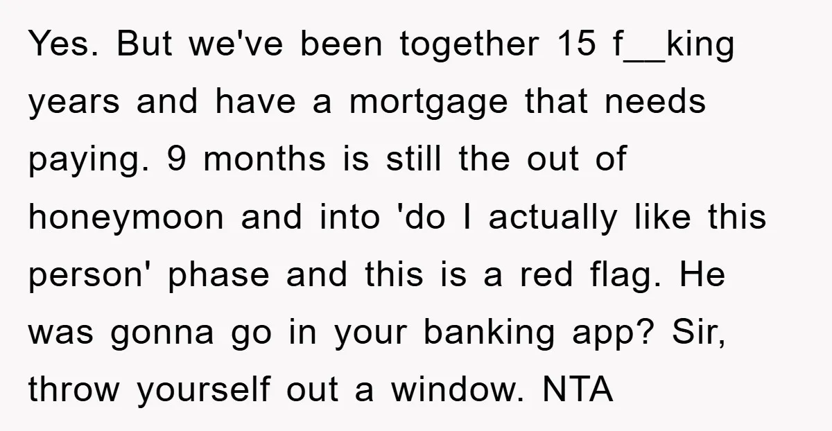 Yes. But we've been together 15 f__king years and have a mortgage that needs paying. 9 months is still the out of honeymoon and into 'do I actually like this...