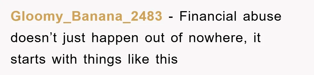 Gloomy_Banana_2483 − Financial abuse doesn’t just happen out of nowhere, it starts with things like this