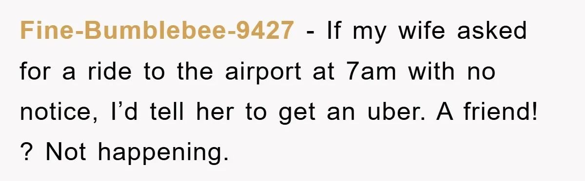 Fine-Bumblebee-9427 − If my wife asked for a ride to the airport at 7am with no notice, I’d tell her to get an uber. A friend! ? Not happening.