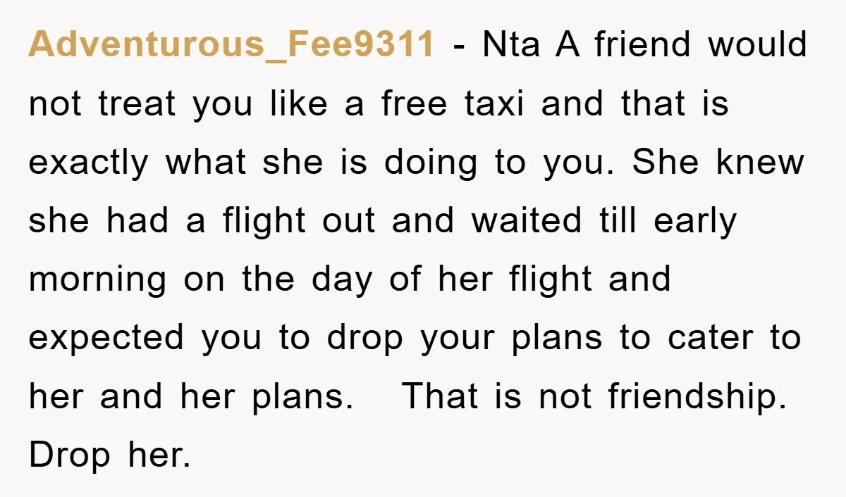 Adventurous_Fee9311 − Nta A friend would not treat you like a free taxi and that is exactly what she is doing to you. She knew she had a flight out...