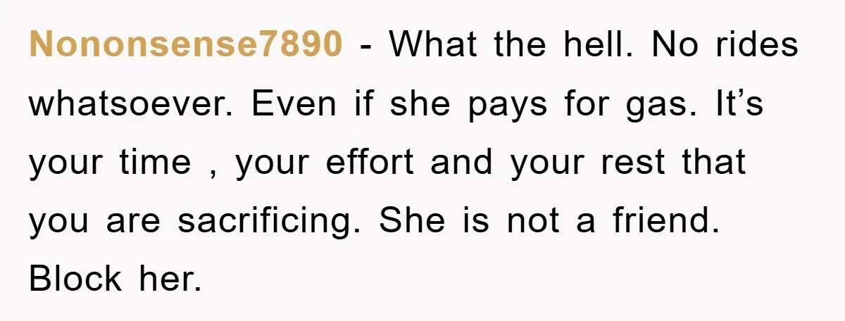 Nononsense7890 − What the hell. No rides whatsoever. Even if she pays for gas. It’s your time , your effort and your rest that you are sacrificing. She is not...