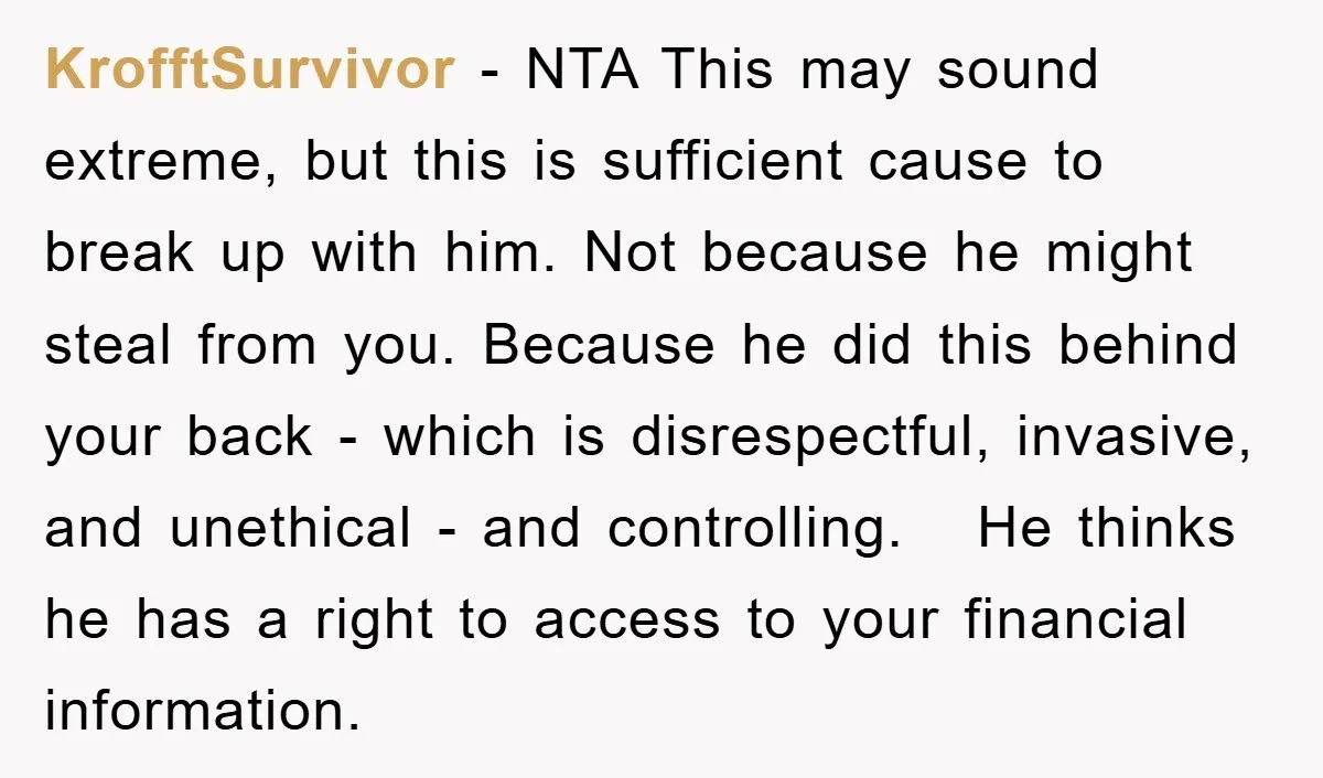 KrofftSurvivor − NTA This may sound extreme, but this is sufficient cause to break up with him. Not because he might steal from you. Because he did this behind your...