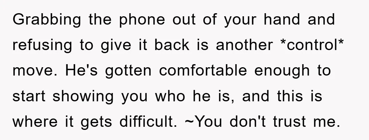 Grabbing the phone out of your hand and refusing to give it back is another *control* move. He's gotten comfortable enough to start showing you who he is, and this...