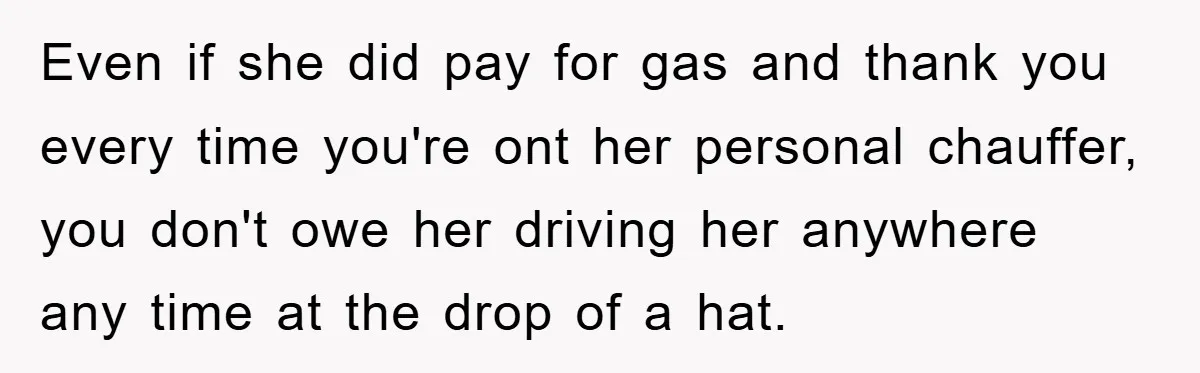 Even if she did pay for gas and thank you every time you're ont her personal chauffer, you don't owe her driving her anywhere any time at the drop of...