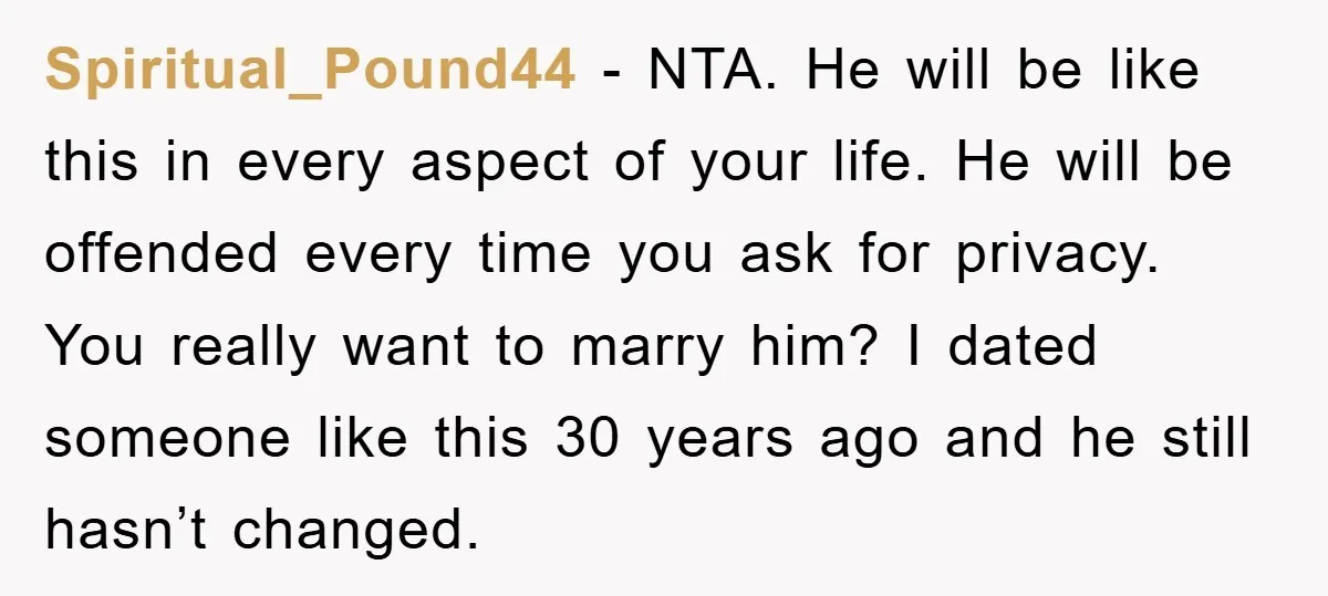 Spiritual_Pound44 − NTA. He will be like this in every aspect of your life. He will be offended every time you ask for privacy. You really want to marry him?...