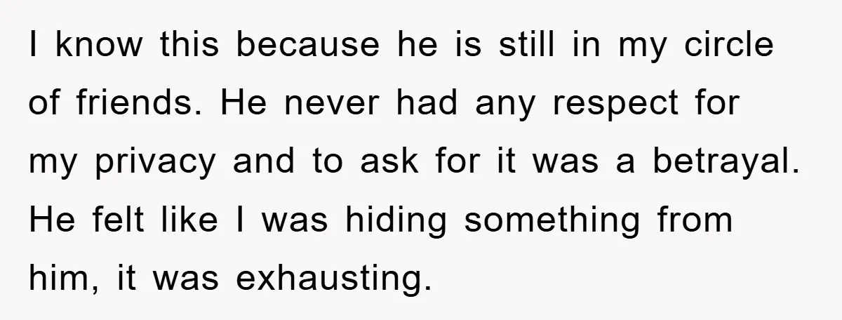 I know this because he is still in my circle of friends. He never had any respect for my privacy and to ask for it was a betrayal. He felt...