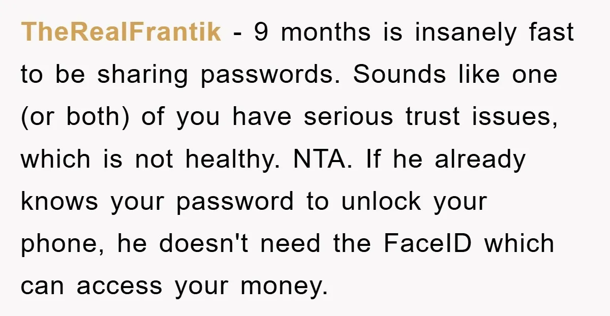 TheRealFrantik − 9 months is insanely fast to be sharing passwords. Sounds like one (or both) of you have serious trust issues, which is not healthy. NTA. If he already...