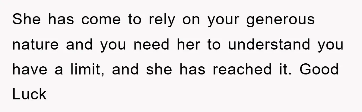 She has come to rely on your generous nature and you need her to understand you have a limit, and she has reached it. Good Luck