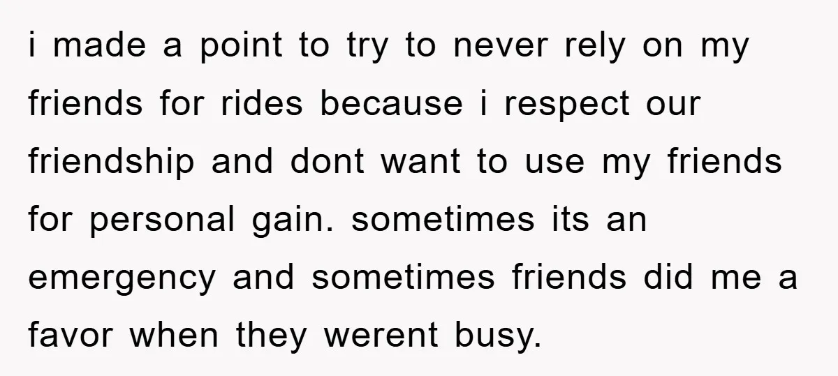 i made a point to try to never rely on my friends for rides because i respect our friendship and dont want to use my friends for personal gain. sometimes...