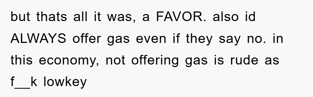 but thats all it was, a FAVOR. also id ALWAYS offer gas even if they say no. in this economy, not offering gas is rude as f__k lowkey