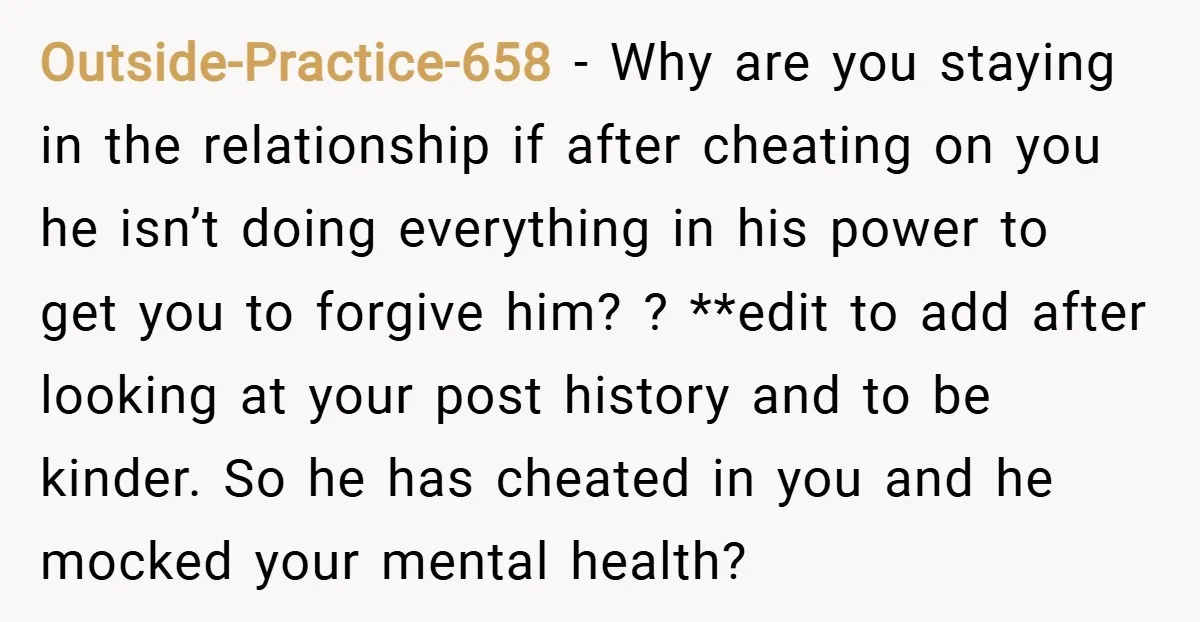Outside-Practice-658 − Why are you staying in the relationship if after cheating on you he isn’t doing everything in his power to get you to forgive him? ? **edit to...