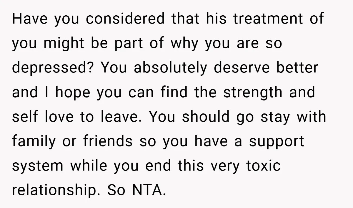 Have you considered that his treatment of you might be part of why you are so depressed? You absolutely deserve better and I hope you can find the strength and...