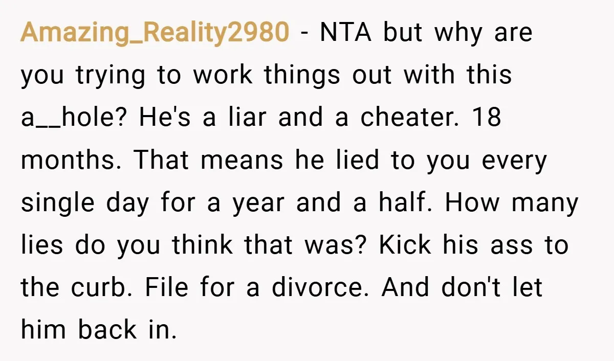 Amazing_Reality2980 − NTA but why are you trying to work things out with this a__hole? He's a liar and a cheater. 18 months. That means he lied to you every...