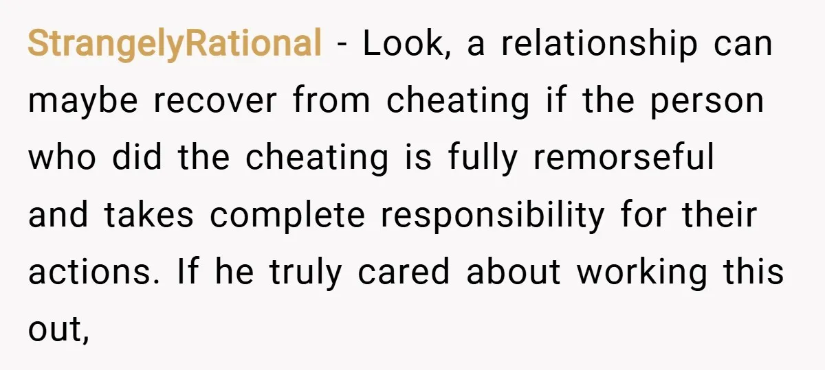 StrangelyRational − Look, a relationship can maybe recover from cheating if the person who did the cheating is fully remorseful and takes complete responsibility for their actions. If he truly...