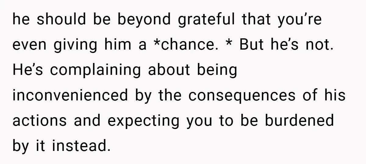 he should be beyond grateful that you’re even giving him a *chance. * But he’s not. He’s complaining about being inconvenienced by the consequences of his actions and expecting you...