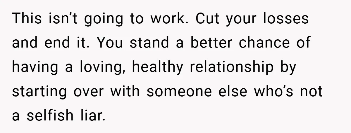 This isn’t going to work. Cut your losses and end it. You stand a better chance of having a loving, healthy relationship by starting over with someone else who’s not...