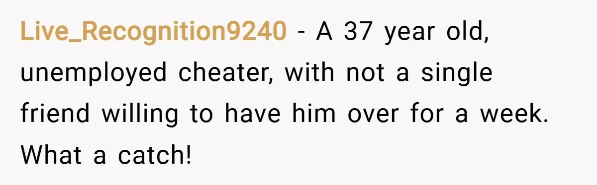 Live_Recognition9240 − A 37 year old, unemployed cheater, with not a single friend willing to have him over for a week. What a catch!