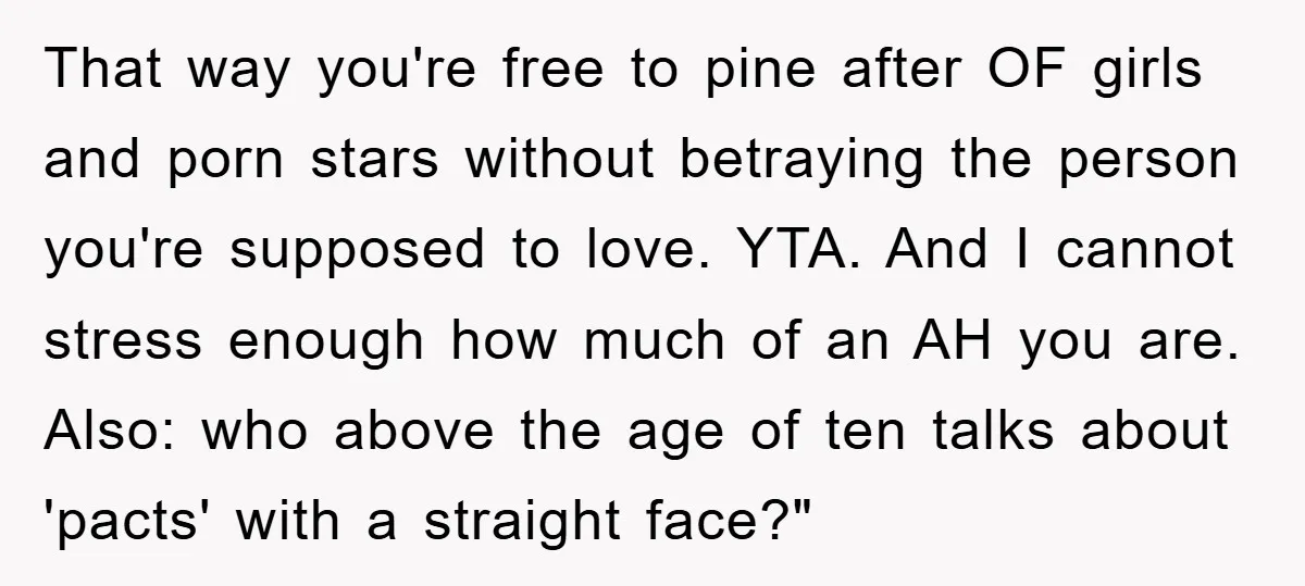 That way you're free to pine after OF girls and porn stars without betraying the person you're supposed to love. YTA. And I cannot stress enough how much of an...