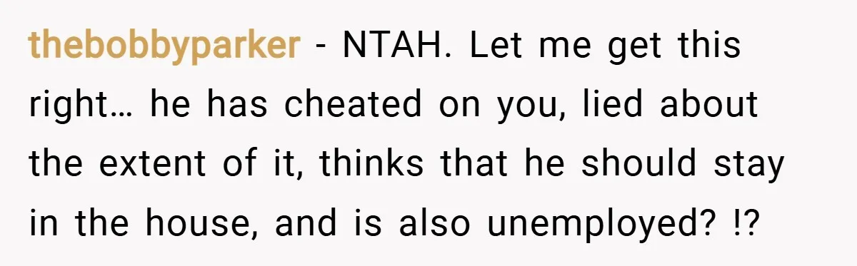 thebobbyparker − NTAH. Let me get this right… he has cheated on you, lied about the extent of it, thinks that he should stay in the house, and is also...