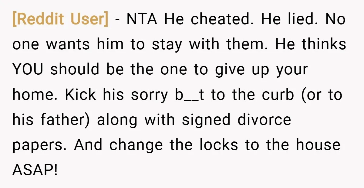 [Reddit User] − NTA He cheated. He lied. No one wants him to stay with them. He thinks YOU should be the one to give up your home. Kick his...