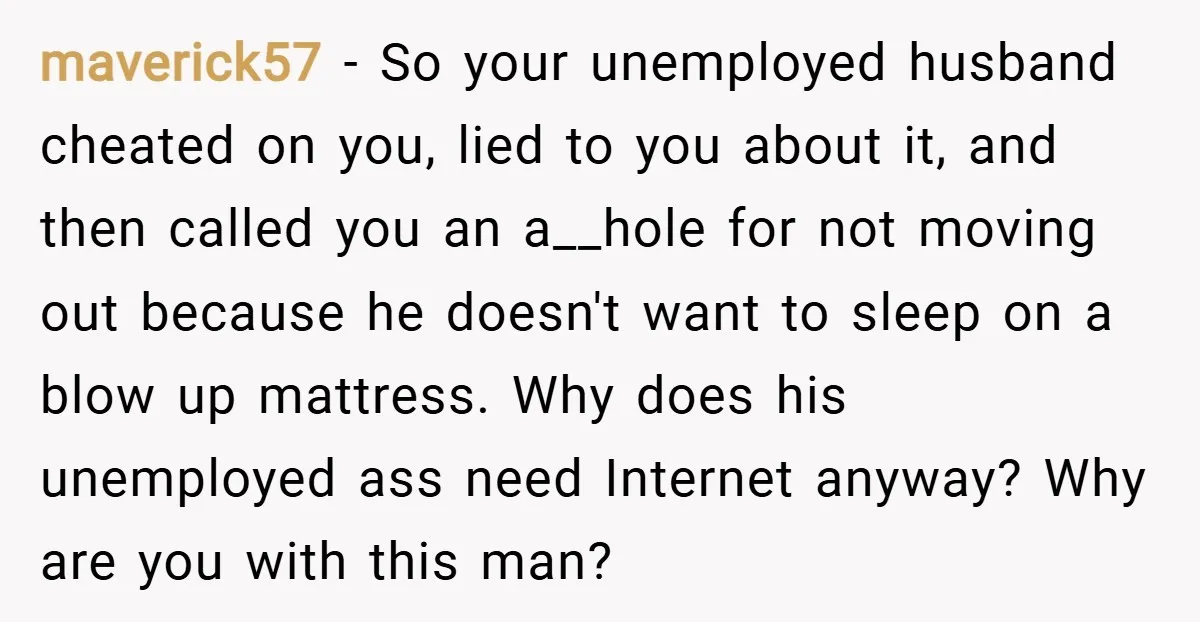 maverick57 − So your unemployed husband cheated on you, lied to you about it, and then called you an a__hole for not moving out because he doesn't want to sleep...