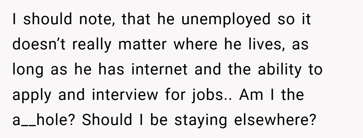 I should note, that he unemployed so it doesn’t really matter where he lives, as long as he has internet and the ability to apply and interview for jobs.. Am...