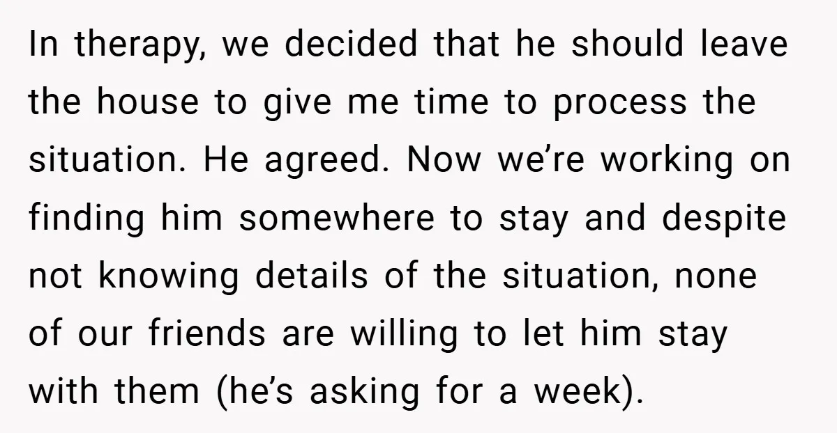 In therapy, we decided that he should leave the house to give me time to process the situation. He agreed. Now we’re working on finding him somewhere to stay and...