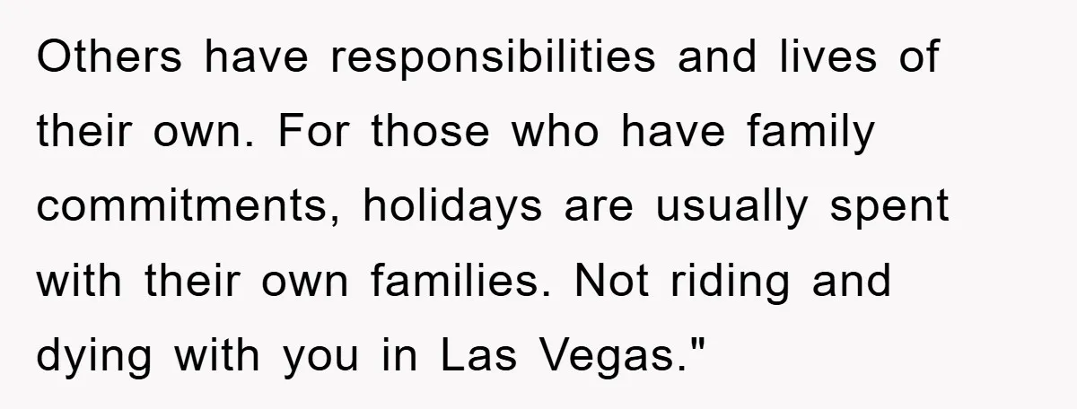 Others have responsibilities and lives of their own. For those who have family commitments, holidays are usually spent with their own families. Not riding and dying with you in Las...