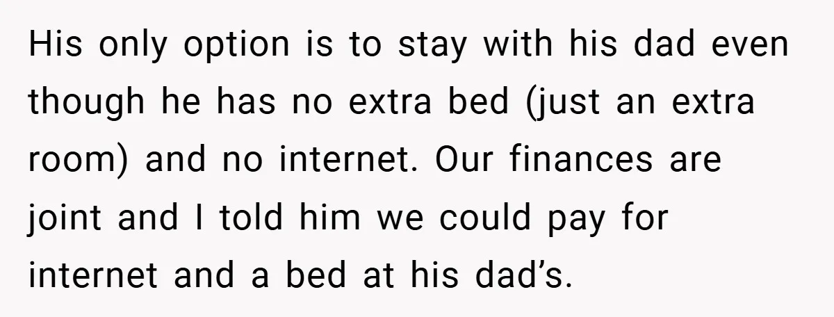 His only option is to stay with his dad even though he has no extra bed (just an extra room) and no internet. Our finances are joint and I told...