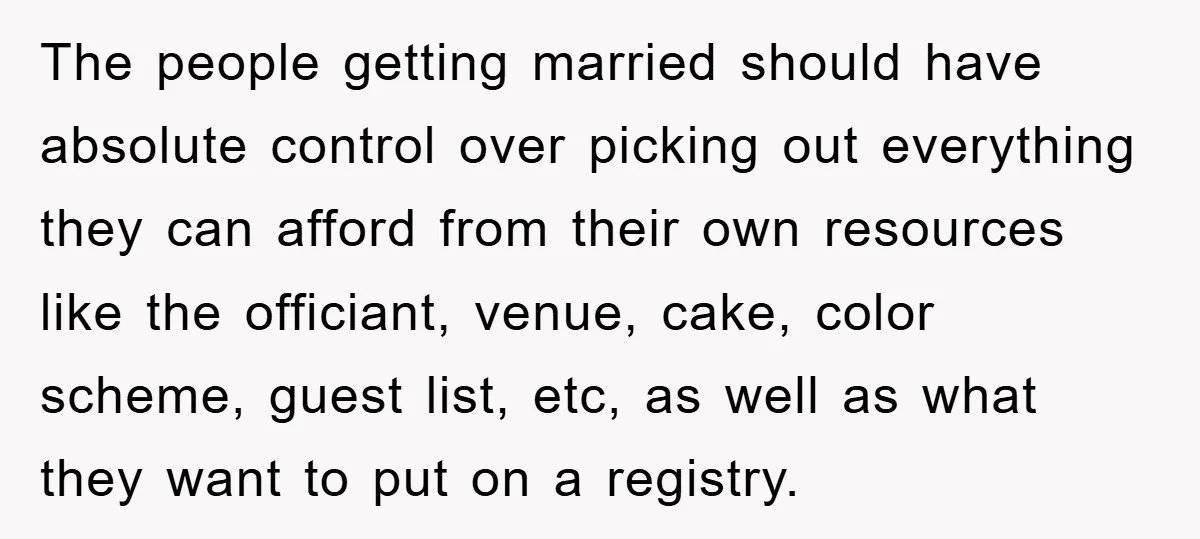 The people getting married should have absolute control over picking out everything they can afford from their own resources like the officiant, venue, cake, color scheme, guest list, etc, as...