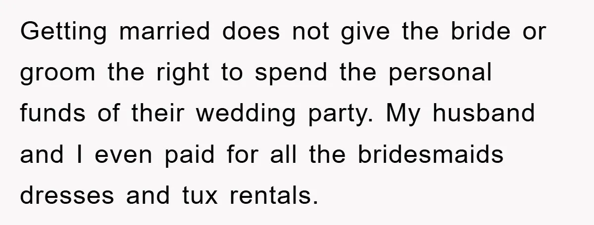 Getting married does not give the bride or groom the right to spend the personal funds of their wedding party. My husband and I even paid for all the bridesmaids...