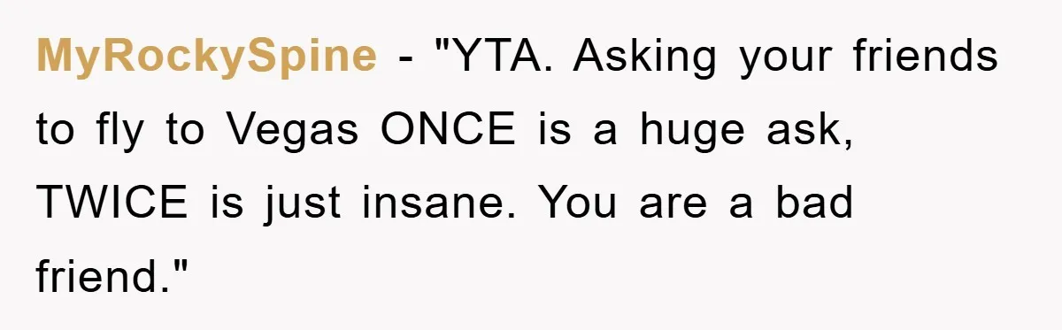 MyRockySpine - "YTA. Asking your friends to fly to Vegas ONCE is a huge ask, TWICE is just insane. You are a bad friend."