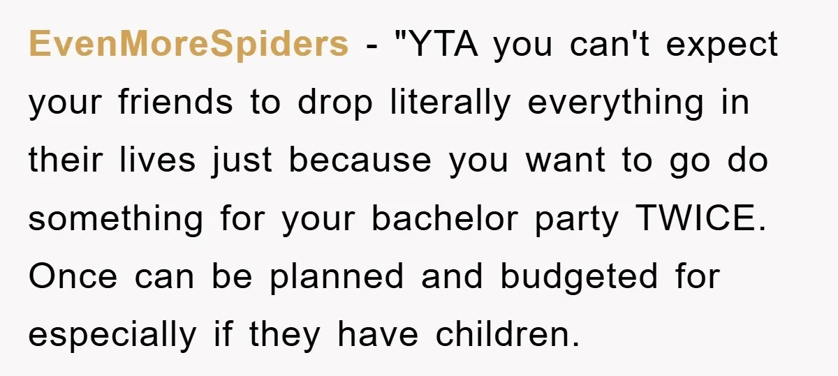 EvenMoreSpiders - "YTA you can't expect your friends to drop literally everything in their lives just because you want to go do something for your bachelor party TWICE. Once can...