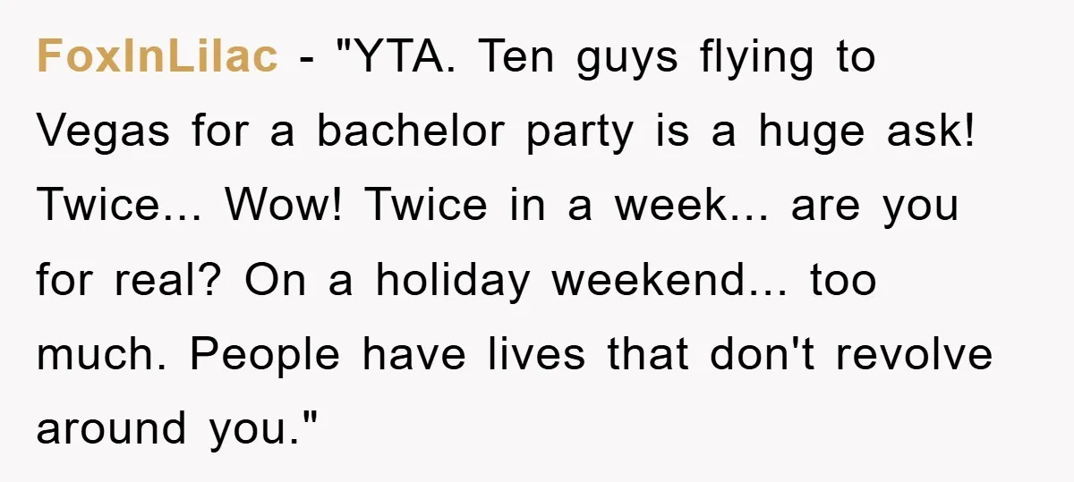 FoxInLilac - "YTA. Ten guys flying to Vegas for a bachelor party is a huge ask! Twice... Wow! Twice in a week... are you for real? On a holiday weekend......