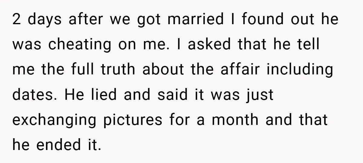 2 days after we got married I found out he was cheating on me. I asked that he tell me the full truth about the affair including dates. He lied...