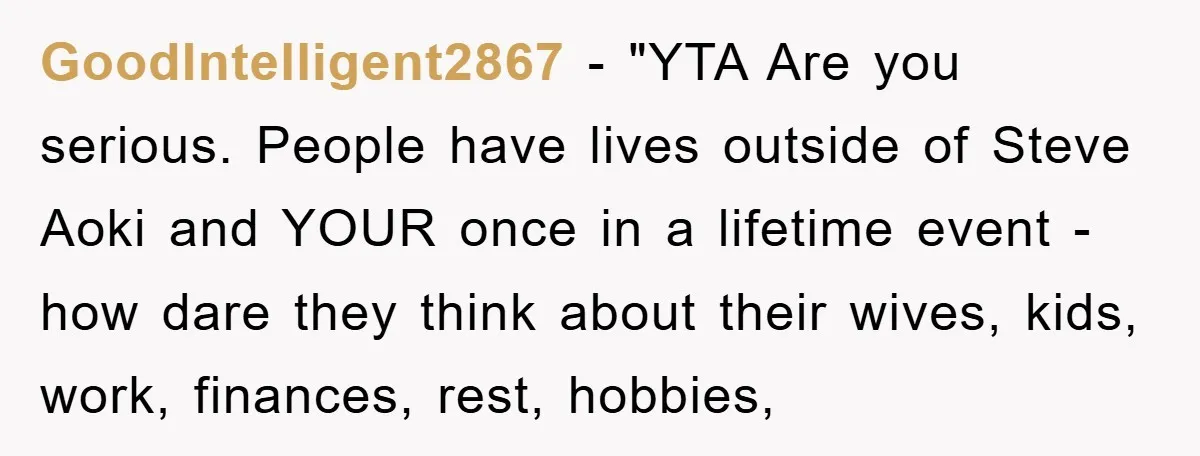 GoodIntelligent2867 - "YTA Are you serious. People have lives outside of Steve Aoki and YOUR once in a lifetime event - how dare they think about their wives, kids, work,...