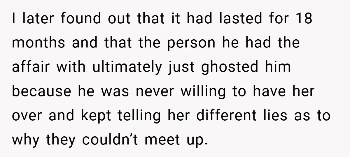 I later found out that it had lasted for 18 months and that the person he had the affair with ultimately just ghosted him because he was never willing to...