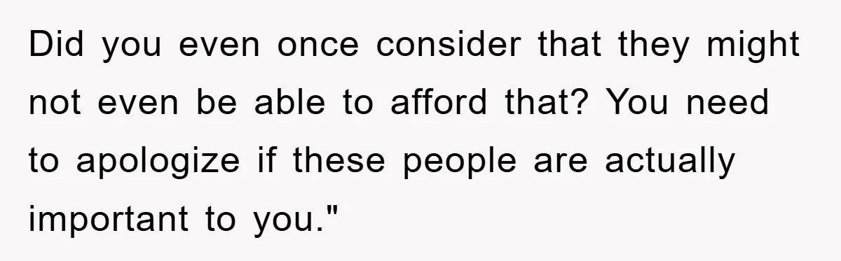 Did you even once consider that they might not even be able to afford that? You need to apologize if these people are actually important to you."