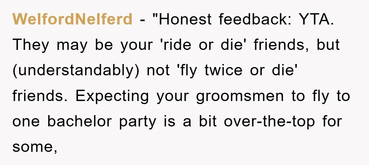 WelfordNelferd - "Honest feedback: YTA. They may be your 'ride or die' friends, but (understandably) not 'fly twice or die' friends. Expecting your groomsmen to fly to one bachelor party...