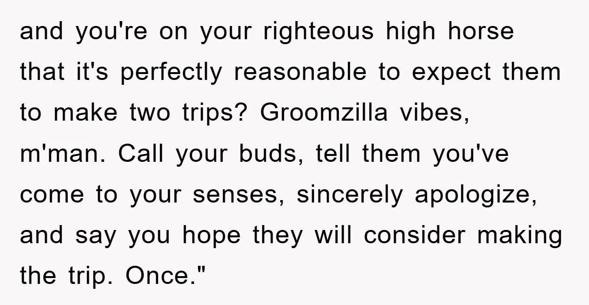 and you're on your righteous high horse that it's perfectly reasonable to expect them to make two trips? Groomzilla vibes, m'man. Call your buds, tell them you've come to your...