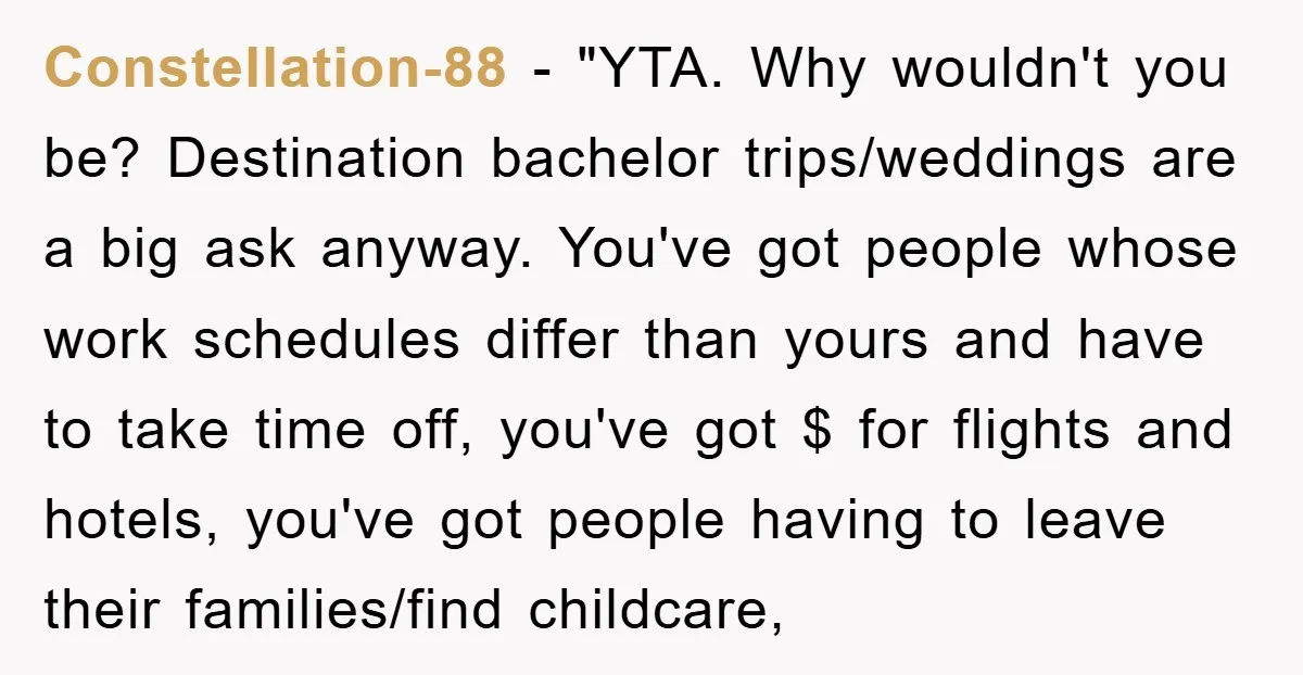 Constellation-88 - "YTA. Why wouldn't you be? Destination bachelor trips/weddings are a big ask anyway. You've got people whose work schedules differ than yours and have to take time off,...