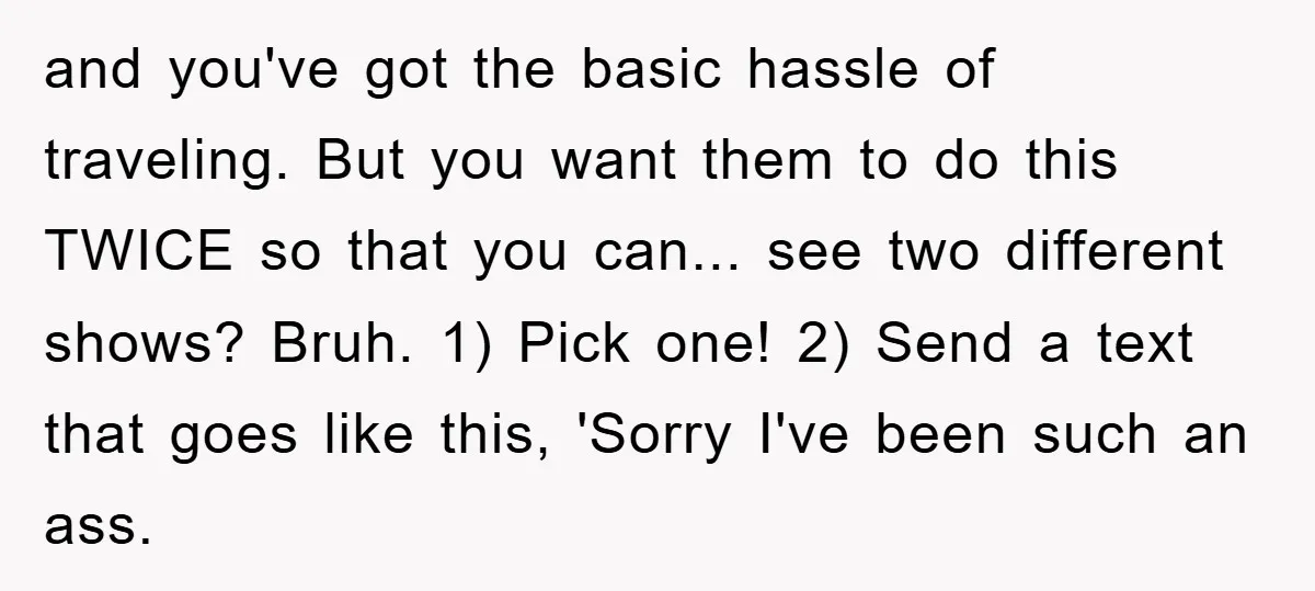 and you've got the basic hassle of traveling. But you want them to do this TWICE so that you can... see two different shows? Bruh. 1) Pick one! 2) Send...