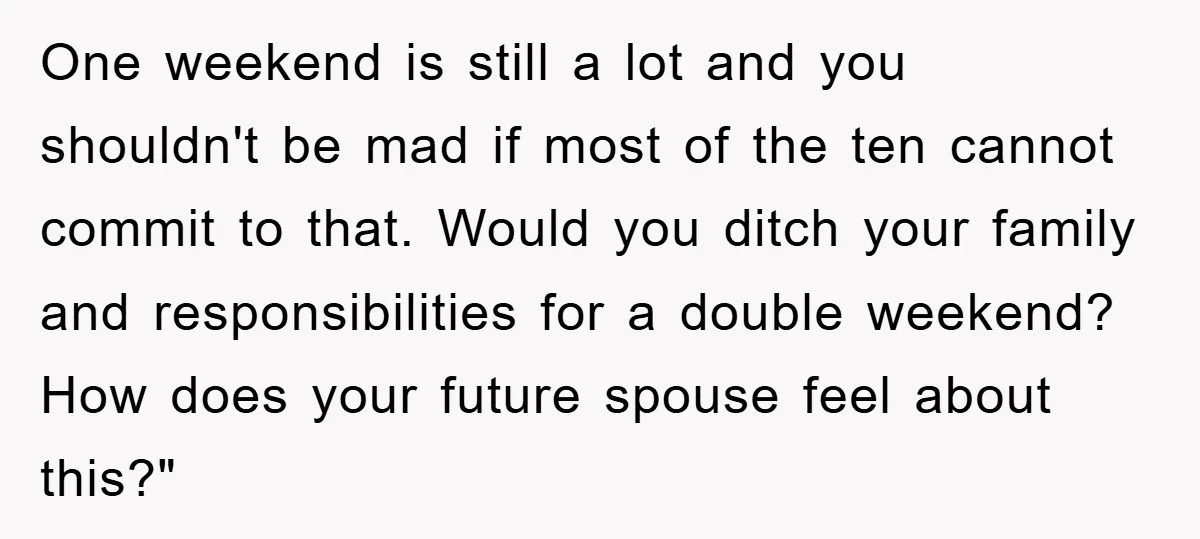 One weekend is still a lot and you shouldn't be mad if most of the ten cannot commit to that. Would you ditch your family and responsibilities for a double...