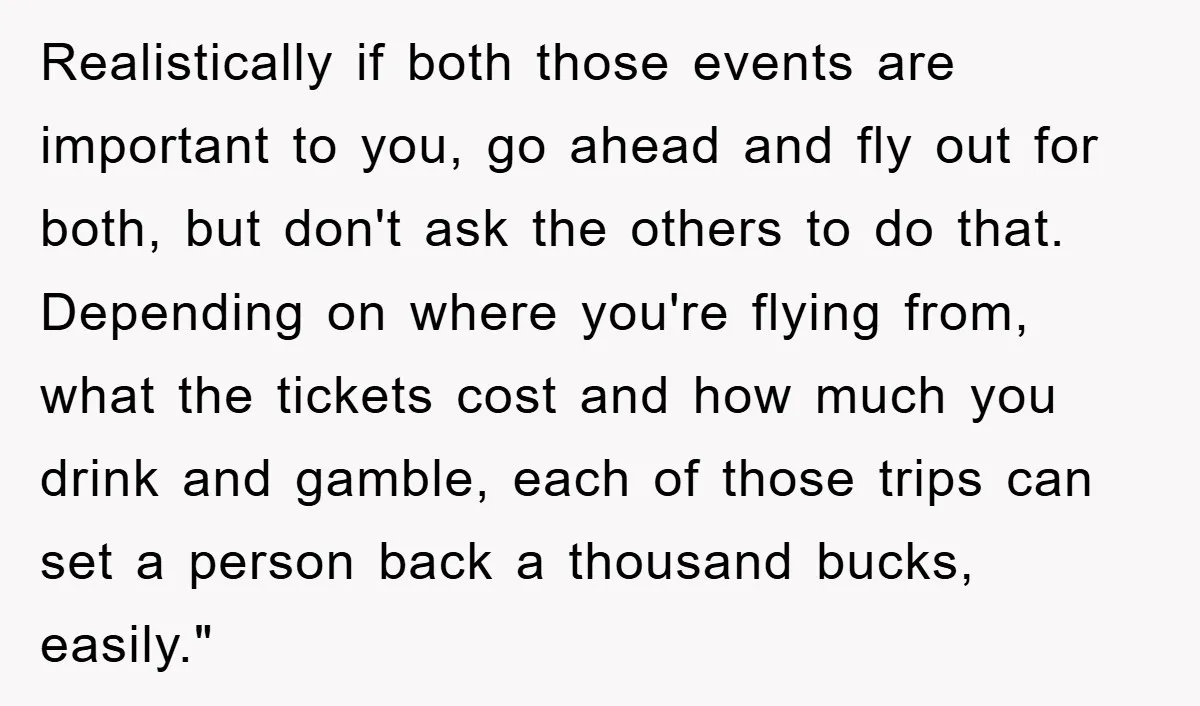 Realistically if both those events are important to you, go ahead and fly out for both, but don't ask the others to do that. Depending on where you're flying from,...