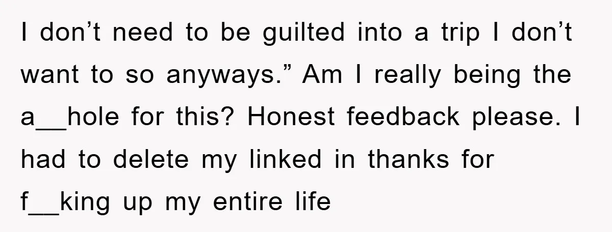 I don’t need to be guilted into a trip I don’t want to so anyways.” Am I really being the a__hole for this? Honest feedback please. I had to delete...